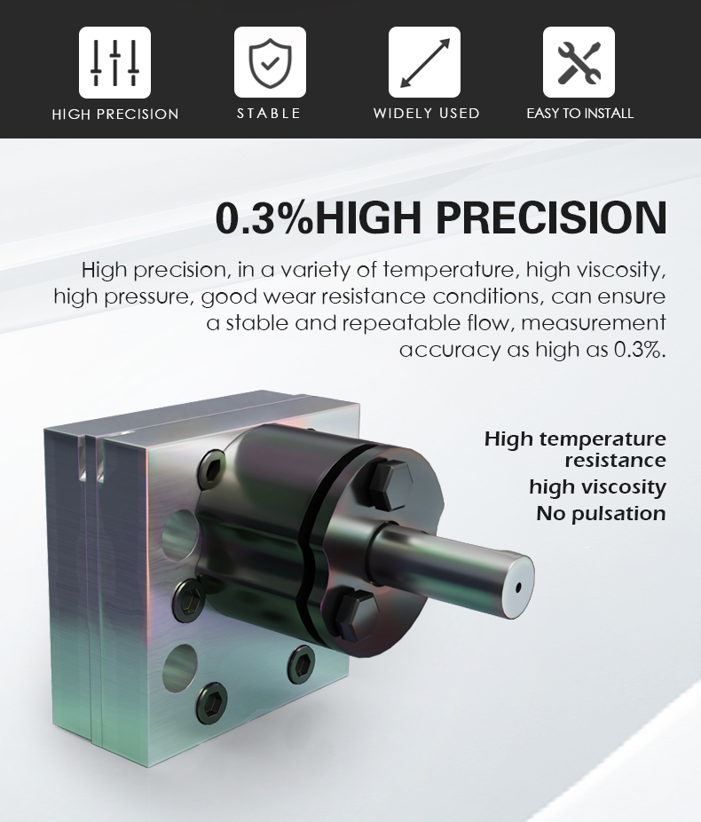 High precision, in a variety of temperature, high viscosity,  high pressure, good wear resistance conditions, can ensure  a stable and repeatable flow, measurement  accuracy as high as 0.3%.