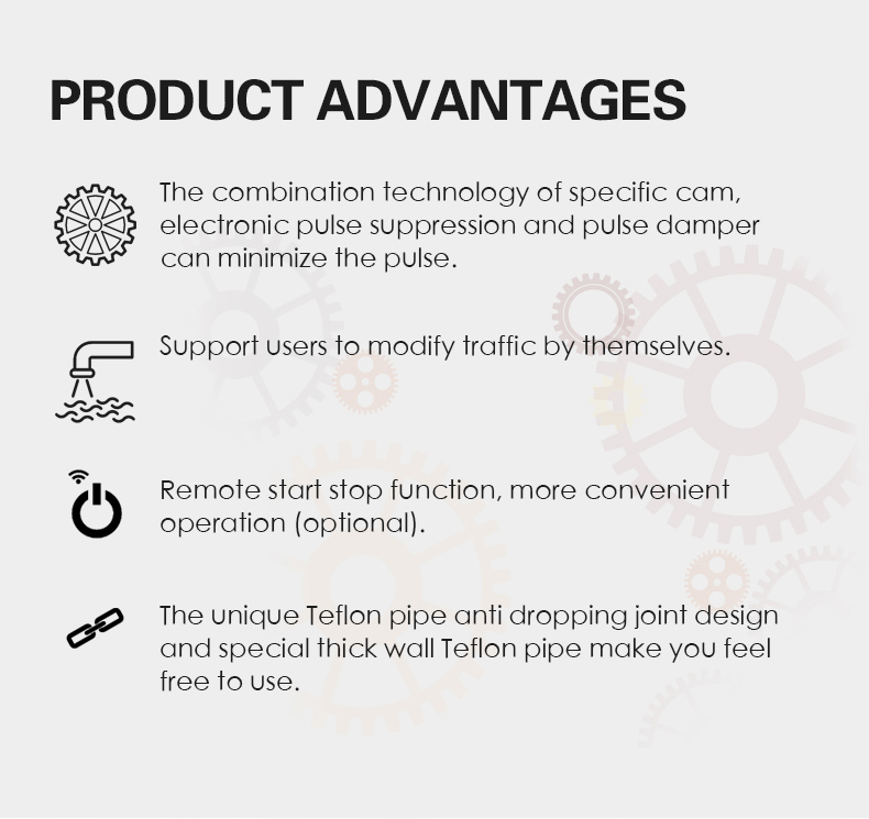 The combination technology of specific cam,  electronic pulse suppression and pulse damper  can minimize the pulse. Support users to modify traffic by themselves. Remote start stop function, more convenient  operation (optional). The unique Teflon pipe anti dropping joint design  and special thick wall Teflon pipe make you feel  free to use.