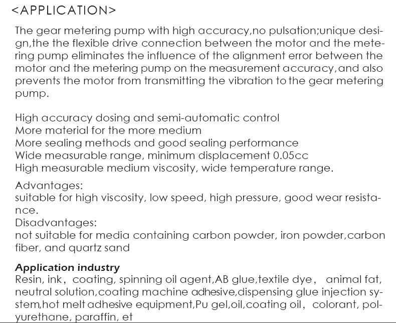 The gear metering pump with high accuracy,no pulsation;unique desi- gn,the the flexible drive connection between the motor and the mete- ring pump eliminates the influence of the alignment error between the motor and the metering pump on the measurement accuracy,and also prevents the motor from transmitting the vibration to the gear metering pump.  High accuracy dosing and semi-automatic control More material for the more medium More sealing methods and good sealing performance Wide measurable range, minimum displacement 0.05cc High measurable medium viscosity, wide temperature range.Advantages: suitable for high viscosity, low speed, high pressure, good wear resista- nce. Disadvantages: not suitable for media containing carbon powder, iron powder,carbon fiber, and quartz sand.Application industry Resin, ink，coating, spinning oil agent,AB glue,textile dye， animal fat, neutral solution,coating machine adhesive,dispensing glue injection sy- stem,hot melt adhesive equipment,Pu gel,oil,coating oil，colorant, pol- yurethane, paraffin, et