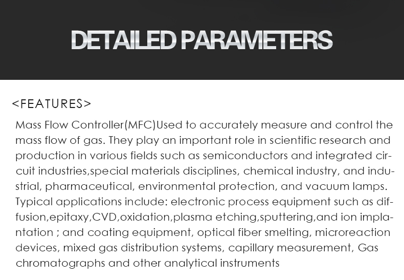 Mass Flow Controller(MFC)Used to accurately measure and control the mass flow of gas. They play an important role in scientific research and production in various fields such as semiconductors and integrated cir- cuit industries,special materials disciplines, chemical industry, and indu- strial, pharmaceutical, environmental protection, and vacuum lamps. Typical applications include: electronic process equipment such as dif- fusion,epitaxy,CVD,oxidation,plasma etching,sputtering,and ion impla- ntation ; and coating equipment, optical fiber smelting, microreaction devices, mixed gas distribution systems, capillary measurement, Gas  chromatographs and other analytical instruments
