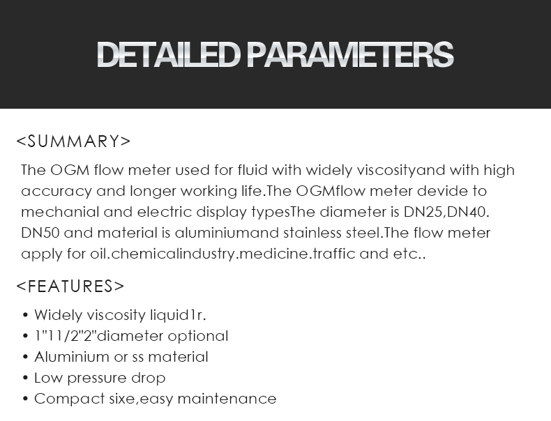 The OGM flow meter used for fluid with widely viscosityand with high  accuracy and longer working life.The OGMflow meter devide to  mechanial and electric display typesThe diameter is DN25,DN40. DN50 and material is aluminiumand stainless steel.The flow meter  apply for oil.chemicalindustry.medicine.traffic and etc..,• Widely viscosity liquid1r. • 1"11/2"2"diameter optional • Aluminium or ss material • Low pressure drop • Compact sixe,easy maintenance