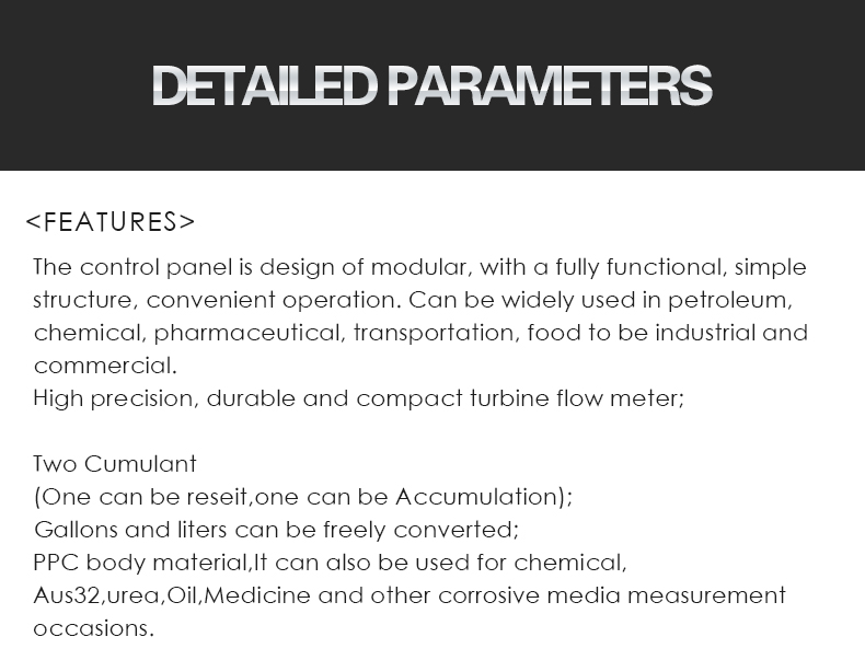 The control panel is design of modular, with a fully functional, simple  structure, convenient operation. Can be widely used in petroleum,  chemical, pharmaceutical, transportation, food to be industrial and  commercial. High precision, durable and compact turbine flow meter;  Two Cumulant (One can be reseit,one can be Accumulation); Gallons and liters can be freely converted; PPC body material,It can also be used for chemical, Aus32,urea,Oil,Medicine and other corrosive media measurement  occasions.