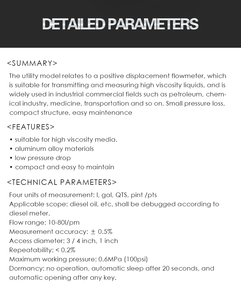 The utility model relates to a positive displacement flowmeter, which  is suitable for transmitting and measuring high viscosity liquids, and is  widely used in industrial commercial fields such as petroleum, chem- ical industry, medicine, transportation and so on. Small pressure loss,  compact structure, easy maintenance,• suitable for high viscosity media. • aluminum alloy materials • low pressure drop • compact and easy to maintain,Four units of measurement: l, gal, QTS, pint /pts Applicable scope: diesel oil, etc. shall be debugged according to  diesel meter. Flow range: 10-80l/pm Measurement accuracy: ± 0.5% Access diameter: 3 / 4 inch, 1 inch Repeatability: < 0.2% Maximum working pressure: 0.6MPa (100psi) Dormancy: no operation, automatic sleep after 20 seconds, and  automatic opening after any key.