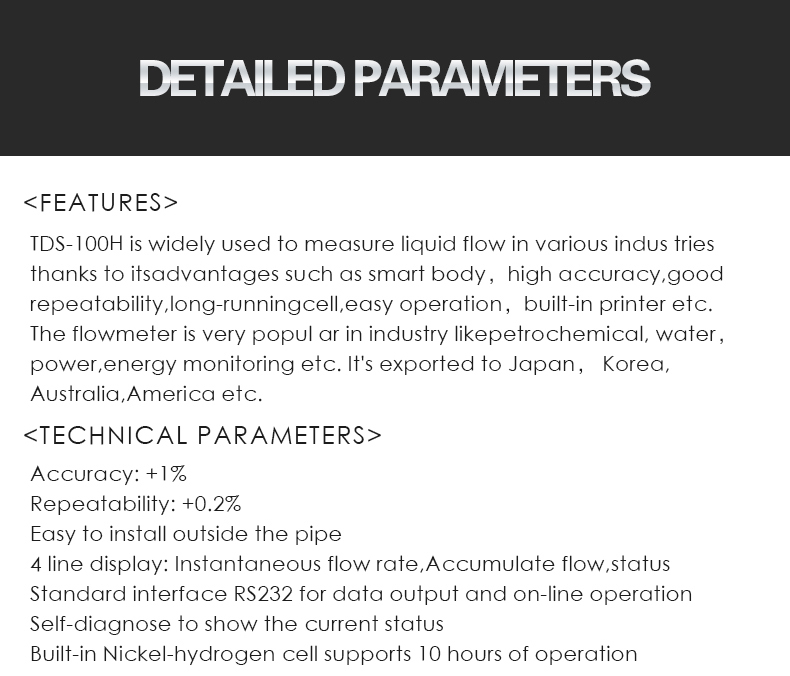 TDS-100H is widely used to measure liquid flow in various indus tries  thanks to itsadvantages such as smart body，high accuracy,good  repeatability,long-runningcell,easy operation，built-in printer etc.  The flowmeter is very popul ar in industry likepetrochemical, water， power,energy monitoring etc. It's exported to Japan， Korea, Australia,America etc.,Accuracy: +1% Repeatability: +0.2% Easy to install outside the pipe 4 line display: Instantaneous flow rate,Accumulate flow,status Standard interface RS232 for data output and on-line operation Self-diagnose to show the current status Built-in Nickel-hydrogen cell supports 10 hours of operation