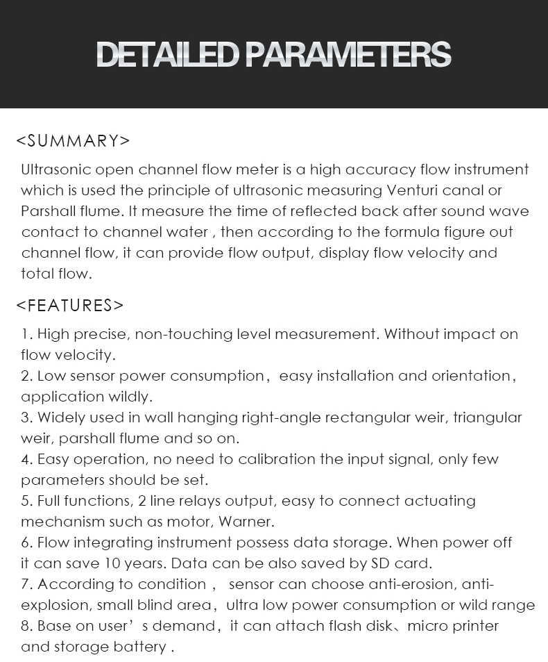 Ultrasonic open channel flow meter is a high accuracy flow instrument  which is used the principle of ultrasonic measuring Venturi canal or Parshall flume. It measure the time of reflected back after sound wave  contact to channel water , then according to the formula figure out channel flow, it can provide flow output, display flow velocity and  total flow.     1. High precise, non-touching level measurement. Without impact on  flow velocity. 2. Low sensor power consumption，easy installation and orientation， application wildly. 3. Widely used in wall hanging right-angle rectangular weir, triangular  weir, parshall flume and so on.  4. Easy operation, no need to calibration the input signal, only few  parameters should be set. 5. Full functions, 2 line relays output, easy to connect actuating  mechanism such as motor, Warner. 6. Flow integrating instrument possess data storage. When power off  it can save 10 years. Data can be also saved by SD card. 7. According to condition ， sensor can choose anti-erosion, anti- explosion, small blind area，ultra low power consumption or wild range 8. Base on user’s demand，it can attach flash disk、micro printer  and storage battery .