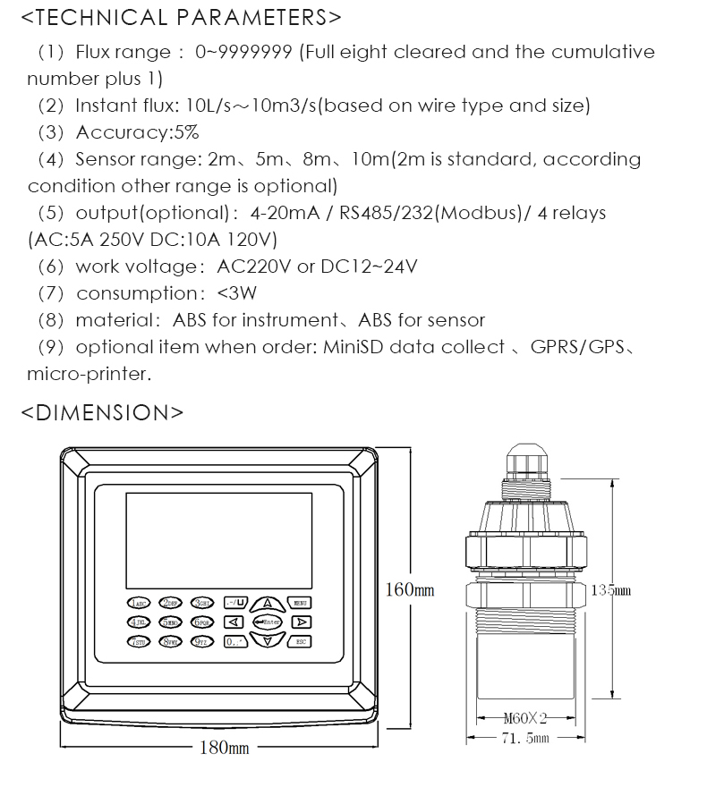 （1）Flux range ：0~9999999 (Full eight cleared and the cumulative  number plus 1) （2）Instant flux: 10L/s～10m3/s(based on wire type and size) （3）Accuracy:5% （4）Sensor range: 2m、5m、8m、10m(2m is standard, according condition other range is optional) （5）output(optional)：4-20mA / RS485/232(Modbus)/ 4 relays  (AC:5A 250V DC:10A 120V) （6）work voltage：AC220V or DC12~24V （7）consumption：<3W （8）material：ABS for instrument、ABS for sensor （9）optional item when order: MiniSD data collect 、GPRS/GPS、 micro-printer.