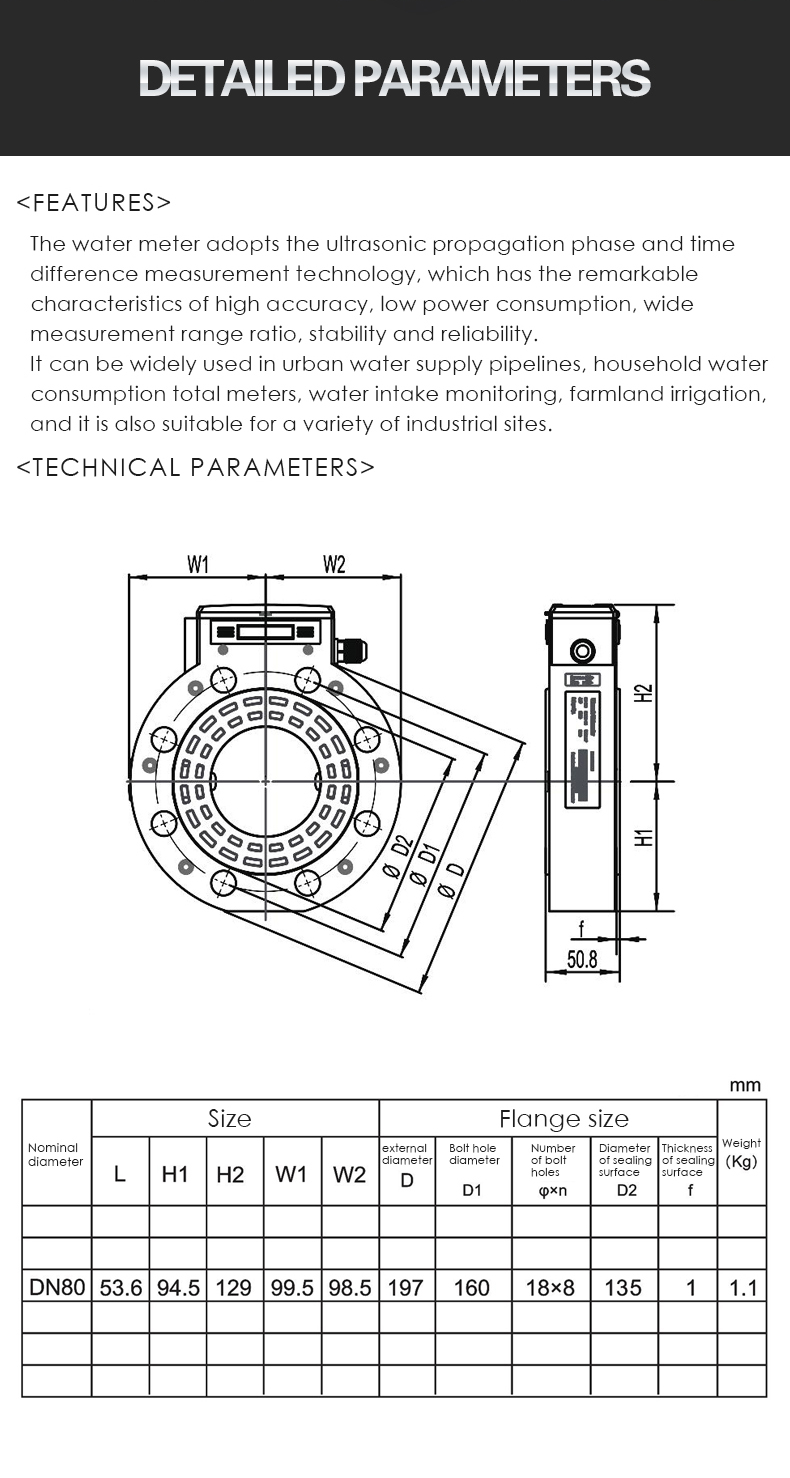 The water meter adopts the ultrasonic propagation phase and time  difference measurement technology, which has the remarkable  characteristics of high accuracy, low power consumption, wide  measurement range ratio, stability and reliability.  It can be widely used in urban water supply pipelines, household water  consumption total meters, water intake monitoring, farmland irrigation,  and it is also suitable for a variety of industrial sites.